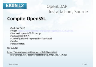 23/61PascalPower
OpenLDAP
Installation, Source
Compile OpenSSL
# cd /usr/src/
# wget http://www.openssl.org/source/openssl-0.9.7i.tar.gz
# tar zxvf openssl-09.7i.tar.gz
# cd openssl-0.9.7i
# ./config shared --openssldir=/usr/local
# make
# make install
for 0.9.8g:
http://sourceforge.net/projects/delphiwebstart
sourceforge.net/delphiwebstart/dws_https_lib_1_9.zip
 