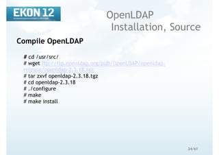 24/61
OpenLDAP
Installation, Source
Compile OpenLDAP
# cd /usr/src/
# wget ftp://ftp.openldap.org/pub/OpenLDAP/openldap-
release/openldap-2.3.18.tgz
# tar zxvf openldap-2.3.18.tgz
# cd openldap-2.3.18
# ./configure
# make
# make install
 