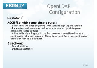 25/61
OpenLDAP
Configuration
slapd.conf
ASCII file with some simple rules:
- Blank lines and lines beginning with a pound sign (#) are ignored.
- Parameters and associated values are separated by whitespace
characters (space or tab)
- A line with a blank space in the first column is considered to be a
continuation of a previous one. There is no need for a line continuation
character such as a backslash.
2 sections:
- Global section
- Database section(s)
 