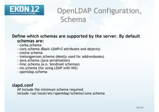 26/61
OpenLDAP Configuration,
Schema
Define which schemas are supported by the server. By default
schemas are:
- corba.schema
- core.schema (Basic LDAPv3 attributes and objects)
- cosine.schema
- inetorgperson.schema (Mostly used for addressbooks)
- java.schema (java serialisation)
- misc.schema (a.o. Sendmail schemas)
- nis.schema (for using LDAP with NIS)
- openldap.schema
slapd.conf
## Include the minimum schema required.
include /usr/local/etc/openldap/schema/core.schema
 
