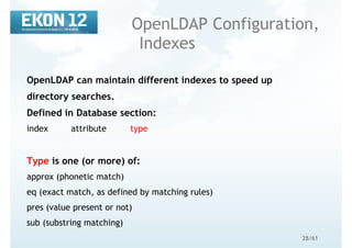 28/61
OpenLDAP Configuration,
Indexes
OpenLDAP can maintain different indexes to speed up
directory searches.
Defined in Database section:
index attribute type
Type is one (or more) of:
approx (phonetic match)
eq (exact match, as defined by matching rules)
pres (value present or not)
sub (substring matching)
 
