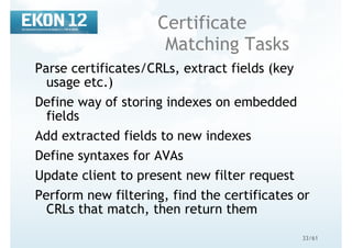 33/61
Certificate
Matching Tasks
Parse certificates/CRLs, extract fields (key
usage etc.)
Define way of storing indexes on embedded
fields
Add extracted fields to new indexes
Define syntaxes for AVAs
Update client to present new filter request
Perform new filtering, find the certificates or
CRLs that match, then return them
 