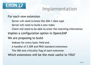 36/61
Implementation
For each new extension
Server will need to know the ASN.1 data type
Server will need to build a new index
Client will need to be able to enter the matching information
Implies a configuration option in OpenLDAP
We are proposing to build
Indexes for every basic field and
A handful of X.509 and PKIX standard extensions
The OID and criticality flag of each extension
Which extensions will be the most useful to YOU?
 