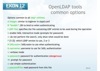 39/61
OpenLDAP tools
common options
Options common to all ldap* utilities:
d integer: similar to loglever in slapd.conf
D “binddn”: DN to bind to when authenticating
f LDIF-file: specifies the file containing LDIF entries to be used during the operation
I: enable SASL interactive mode (prompts for password)
n: do not perform the search, only show what would be done
P [1|2]: which LDAP version to use, 2 or 3
R SASLrealm: SASLrealm to use when authenticating
U username: username to use for SASL authentication
v: verbose mode
w password: password for authentication (dangerous)
W: prompt for password
x: use simple authentication
y passwordFile: read password from this file
 