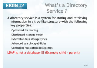 4/61
What’s a Directory
Service ?
A directory service is a system for storing and retrieving
information in a tree-like structure with the following
key properties:
Optimized for reading
Distributed storage model
Extensible data storage types
Advanced search capabilities
Consistent replication possibilities
LDAP is not a database !!! (Example child – parent)
 