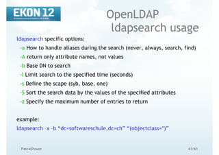 41/61PascalPower
OpenLDAP
ldapsearch usage
ldapsearch specific options:
-a How to handle aliases during the search (never, always, search, find)
-A return only attribute names, not values
-b Base DN to search
-l Limit search to the specified time (seconds)
-s Define the scape (syb, base, one)
-S Sort the search data by the values of the specified attributes
-z Specify the maximum number of entries to return
example:
ldapsearch –x –b “dc=softwareschule,dc=ch” “(objectclass=*)”
 