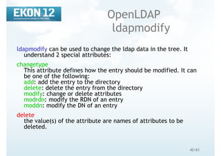 42/61
OpenLDAP
ldapmodify
ldapmodify can be used to change the ldap data in the tree. It
understand 2 special attributes:
changetype
This attribute defines how the entry should be modified. It can
be one of the following:
add: add the entry to the directory
delete: delete the entry from the directory
modify: change or delete attributes
modrdn: modify the RDN of an entry
moddn: modify the DN of an entry
delete
the value(s) of the attribute are names of attributes to be
deleted.
 