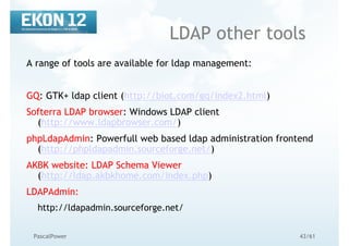43/61PascalPower
LDAP other tools
A range of tools are available for ldap management:
GQ: GTK+ ldap client (http://biot.com/gq/index2.html)
Softerra LDAP browser: Windows LDAP client
(http://www.ldapbrowser.com/)
phpLdapAdmin: Powerfull web based ldap administration frontend
(http://phpldapadmin.sourceforge.net/)
AKBK website: LDAP Schema Viewer
(http://ldap.akbkhome.com/index.php)
LDAPAdmin:
http://ldapadmin.sourceforge.net/
 