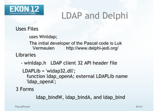 46/61PascalPower
LDAP and Delphi
Uses Files
uses Winldap;
The initial developer of the Pascal code is Luk
Vermeulen http://www.delphi-jedi.org/
Libraries
- winldap.h LDAP client 32 API header file
LDAPLib = 'wldap32.dll';
function ldap_openA; external LDAPLib name
'ldap_openA';
3 Forms
ldap_bindW, ldap_bindA, and ldap_bind
 