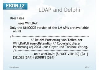 47/61PascalPower
LDAP and Delphi
Uses Files
uses WinLDAP;
Only the UNICODE version of the LM APIs are available
on NT.
//----------------------------------------------------------------
-------------- // Delphi-Portierung von Teilen der
WinLDAP.H (unvollständig) // Copyright dieser
Portierung (c) 2008 Jens Geyer und Toolbox-Verlag.
//-------------------------------------------------------------
----------------- unit WinLDAP; {$IFDEF VER130} {$A+}
{$ELSE} {$A4} {$ENDIF} {$Z4}
 