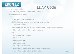 48/61
LDAP Code// open connection
pld := ldap_open(PChar(sServer), iPort);
if Assigned(pld) then
try
// authenticate anonymously
LDAPCheck(ldap_simple_bind_s(pld, nil, nil));
// perform search
LDAPCheck(ldap_search_s(pld, PChar(sBase), LDAP_SCOPE_SUBTREE,
PChar(sSearch), nil, 0, plmSearch));
try
// initialize results
iRow := 0;
msResults.Clear;
slAttribs.Clear;
// loop thru entries
plmEntry := ldap_first_entry(pld, plmSearch);
while Assigned(plmEntry) do begin
 