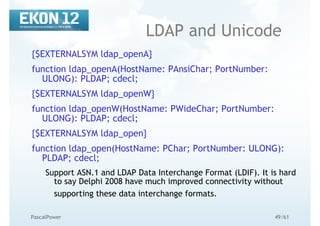 49/61PascalPower
LDAP and Unicode
{$EXTERNALSYM ldap_openA}
function ldap_openA(HostName: PAnsiChar; PortNumber:
ULONG): PLDAP; cdecl;
{$EXTERNALSYM ldap_openW}
function ldap_openW(HostName: PWideChar; PortNumber:
ULONG): PLDAP; cdecl;
{$EXTERNALSYM ldap_open}
function ldap_open(HostName: PChar; PortNumber: ULONG):
PLDAP; cdecl;
Support ASN.1 and LDAP Data Interchange Format (LDIF). It is hard
to say Delphi 2008 have much improved connectivity without
supporting these data interchange formats.
 