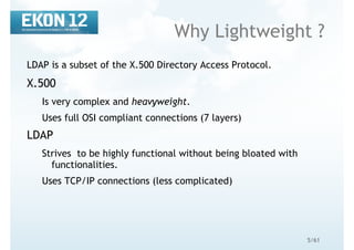 5/61
Why Lightweight ?
LDAP is a subset of the X.500 Directory Access Protocol.
X.500
Is very complex and heavyweight.
Uses full OSI compliant connections (7 layers)
LDAP
Strives to be highly functional without being bloated with
functionalities.
Uses TCP/IP connections (less complicated)
 