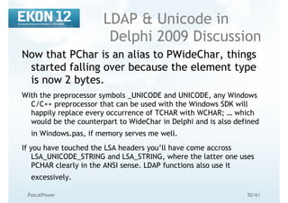 50/61PascalPower
LDAP & Unicode in
Delphi 2009 Discussion
Now that PChar is an alias to PWideChar, things
started falling over because the element type
is now 2 bytes.
With the preprocessor symbols _UNICODE and UNICODE, any Windows
C/C++ preprocessor that can be used with the Windows SDK will
happily replace every occurrence of TCHAR with WCHAR; … which
would be the counterpart to WideChar in Delphi and is also defined
in Windows.pas, if memory serves me well.
If you have touched the LSA headers you’ll have come accross
LSA_UNICODE_STRING and LSA_STRING, where the latter one uses
PCHAR clearly in the ANSI sense. LDAP functions also use it
excessively.
 