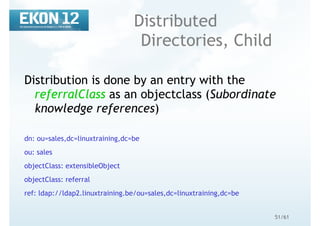 51/61
Distributed
Directories, Child
Distribution is done by an entry with the
referralClass as an objectclass (Subordinate
knowledge references)
dn: ou=sales,dc=linuxtraining,dc=be
ou: sales
objectClass: extensibleObject
objectClass: referral
ref: ldap://ldap2.linuxtraining.be/ou=sales,dc=linuxtraining,dc=be
 