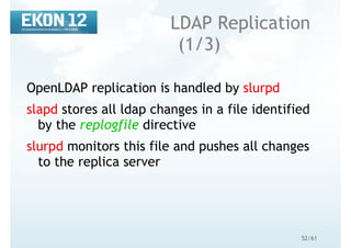 52/61
LDAP Replication
(1/3)
OpenLDAP replication is handled by slurpd
slapd stores all ldap changes in a file identified
by the replogfile directive
slurpd monitors this file and pushes all changes
to the replica server
 
