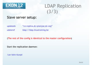 54/61
LDAP Replication
(3/3)
Slave server setup:
updatedn “cn=replica,dc=plainjoe,dc=org”
udateref ldap://ldap.linuxtraining.be
(The rest of the config is identical to the master configuration)
Start the replication daemon:
/usr/sbin/slurpd
 