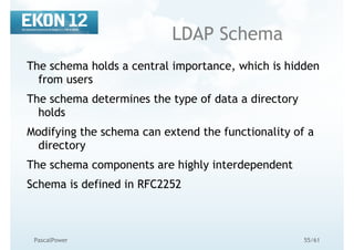 55/61PascalPower
LDAP Schema
The schema holds a central importance, which is hidden
from users
The schema determines the type of data a directory
holds
Modifying the schema can extend the functionality of a
directory
The schema components are highly interdependent
Schema is defined in RFC2252
 