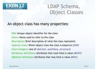 56/61PascalPower
LDAP Schema,
Object Classes
An object class has many properties:
OID: Unique object identifier for the class
Name: Name used to refer to the class
Description: Brief description of what the class represents
Superior Class: Which object class the class is based on (SUP)
Class Category: one of abstract, auxilliary, structural
Mandatory Attributes: attributes that must have a value (MUST)
Optional Attributes: attributes that may have a value (MAY)
 