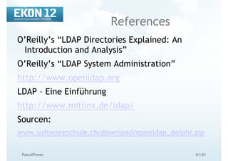 61/61PascalPower
References
O’Reilly’s “LDAP Directories Explained: An
Introduction and Analysis”
O’Reilly’s “LDAP System Administration”
http://www.openldap.org
LDAP – Eine Einführung
http://www.mitlinx.de/ldap/
Sourcen:
www.softwareschule.ch/download/openldap_delphi.zip
 