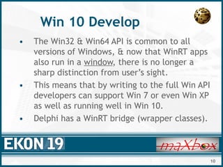 10
Win 10 Develop
• The Win32 & Win64 API is common to all
versions of Windows, & now that WinRT apps
also run in a window, there is no longer a
sharp distinction from user’s sight.
• This means that by writing to the full Win API
developers can support Win 7 or even Win XP
as well as running well in Win 10.
• Delphi has a WinRT bridge (wrapper classes).
 