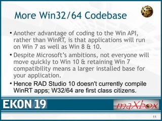 11
More Win32/64 Codebase
●
Another advantage of coding to the Win API,
rather than WinRT, is that applications will run
on Win 7 as well as Win 8 & 10.
●
Despite Microsoft’s ambitions, not everyone will
move quickly to Win 10 & retaining Win 7
compatibility means a larger installed base for
your application.
●
Hence RAD Studio 10 doesn't currently compile
WinRT apps; W32/64 are first class citizens.
 