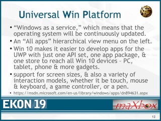 12
Universal Win Platform
●
“Windows as a service,” which means that the
operating system will be continuously updated.
●
An “All apps” hierarchical view menu on the left.
●
Win 10 makes it easier to develop apps for the
UWP with just one API set, one app package, &
one store to reach all Win 10 devices – PC,
tablet, phone & more gadgets.
●
support for screen sizes, & also a variety of
interaction models, whether it be touch, mouse
& keyboard, a game controller, or a pen.
●
https://msdn.microsoft.com/en-us/library/windows/apps/dn894631.aspx
 