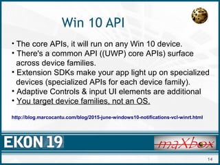14
Win 10 API
• The core APIs, it will run on any Win 10 device.
• There's a common API ((UWP) core APIs) surface
across device families.
• Extension SDKs make your app light up on specialized
devices (specialized APIs for each device family).
• Adaptive Controls & input UI elements are additional
• You target device families, not an OS.
http://blog.marcocantu.com/blog/2015-june-windows10-notifications-vcl-winrt.html
 