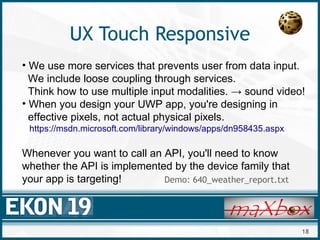 18
UX Touch Responsive
• We use more services that prevents user from data input.
We include loose coupling through services.
Think how to use multiple input modalities. → sound video!
• When you design your UWP app, you're designing in
effective pixels, not actual physical pixels.
https://msdn.microsoft.com/library/windows/apps/dn958435.aspx
Whenever you want to call an API, you'll need to know
whether the API is implemented by the device family that
your app is targeting! Demo: 640_weather_report.txt
 