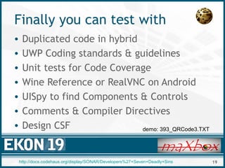 19
Finally you can test with
• Duplicated code in hybrid
• UWP Coding standards & guidelines
• Unit tests for Code Coverage
• Wine Reference or RealVNC on Android
• UISpy to find Components & Controls
• Comments & Compiler Directives
• Design CSF demo: 393_QRCode3.TXT
http://docs.codehaus.org/display/SONAR/Developers%27+Seven+Deadly+Sins
 