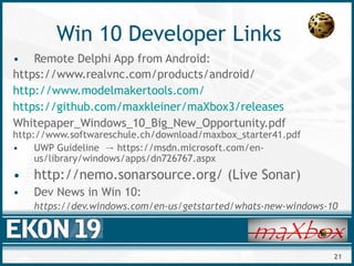 21
Win 10 Developer Links
• Remote Delphi App from Android:
https://www.realvnc.com/products/android/
http://www.modelmakertools.com/
https://github.com/maxkleiner/maXbox3/releases
Whitepaper_Windows_10_Big_New_Opportunity.pdf
http://www.softwareschule.ch/download/maxbox_starter41.pdf
• UWP Guideline https://msdn.microsoft.com/en-→
us/library/windows/apps/dn726767.aspx
• http://nemo.sonarsource.org/ (Live Sonar)
• Dev News in Win 10:
https://dev.windows.com/en-us/getstarted/whats-new-windows-10
 