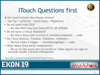3
ITouch Questions first
● Are touch actions like mouse actions?
→ Yes Tip = LeftClick - Touch/Hold = RightClick.
●
Do we need Intel CPU?
→ Yes like Win7 Asus Eee Slate EP121 (I5-470UM)
●
Do we have a virtual Keyboard?
→ Yes like a focus Edit-Control or simulate keyboard code→
●
Do I have Buttons, Trackbar, Pulldown, Listboxes...
→ Yes but make it bigger showMessagebig() code→ →
●
What about third party components?
→ Yes or no like async pro (no serial) or video signals (no vga) or
barcode reader (various onkeypress)
http://docs.codehaus.org/display/SONAR/Plugin+Library
 