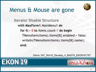 5
Menus & Mouse are gone
Iterator Disable Structure
with MaxForm1.MainMenu1 do
for it:= 0 to items.count-1 do begin
TMenuItem(items).items[it].enabled:= false;
writeln(TMenuItem(items).items[it].name);
end;
Demo: 547_Win10_Develop_4_BASTA_EKON19.TXT
 