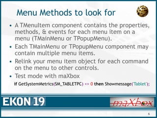 6
Menu Methods to look for
• A TMenuItem component contains the properties,
methods, & events for each menu item on a
menu (TMainMenu or TPopupMenu).
• Each TMainMenu or TPopupMenu component may
contain multiple menu items.
• Relink your menu item object for each command
on the menu to other controls.
• Test mode with maXbox
if GetSystemMetrics(SM_TABLETPC) <> 0 then Showmessage('Tablet');
 