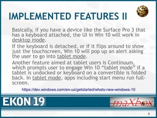 8
IMPLEMENTED FEATURES II
Basically, if you have a device like the Surface Pro 3 that
has a keyboard attached, the UI in Win 10 will work in
desktop mode.
If the keyboard is detached, or if it flips around to show
just the touchscreen, Win 10 will pop up an alert asking
the user to go into tablet mode.
Another feature aimed at tablet users is Continuum,
which prompts user to engage Win 10 “tablet mode” if a
tablet is undocked or keyboard on a convertible is folded
back. In tablet mode, apps including start menu run full-
screen.
https://dev.windows.com/en-us/getstarted/whats-new-windows-10
 