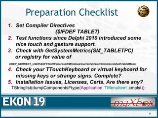 9
Preparation Checklist
1. Set Compiler Directives
{$IFDEF TABLET}
2. Test functions since Delphi 2010 introduced some
nice touch and gesture support.
3. Check with GetSystemMetrics(SM_TABLETPC)
or registry for value of
HKEY_CURRENT_USERSOFTWAREMicrosoftWindowsCurrentVersionImmersiveShellTabletMode
4. Check your TTouchKeyboard or virtual keyboard for
missing keys or strange signs. Complete?
5. Installation Issues, Licenses, Certs. Are there any?
TStringlist(dumpComponentsFtype(Application,'TMenuItem',cmplst));
 