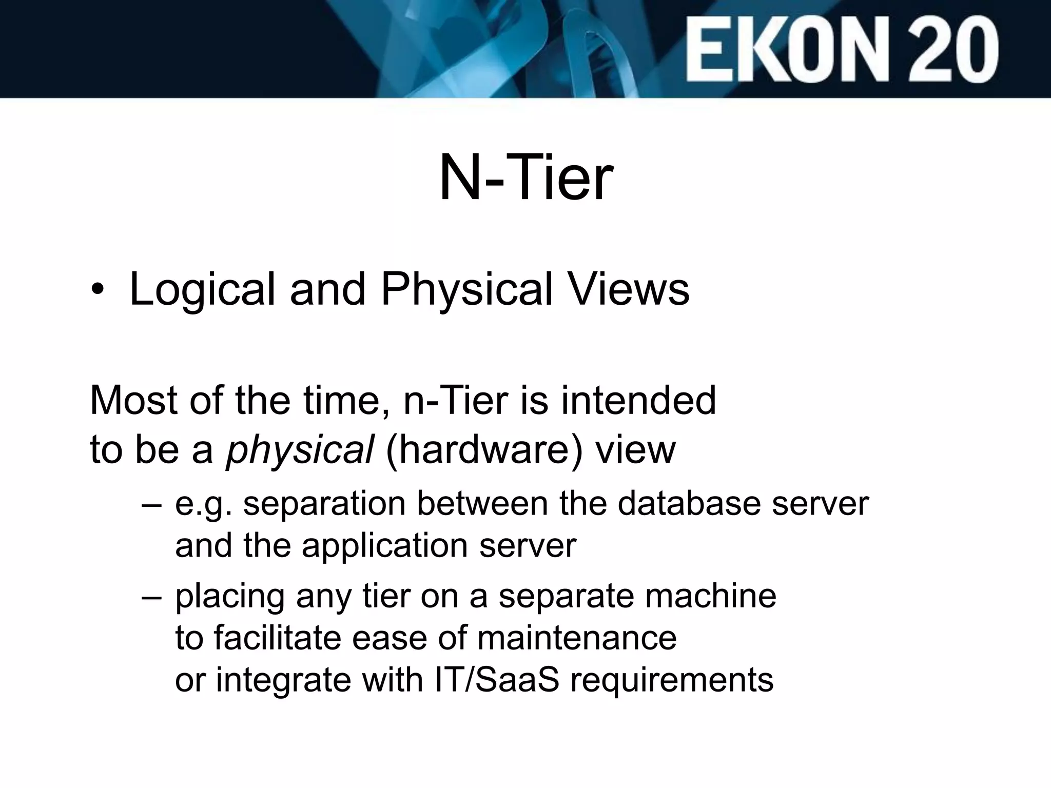 N-Tier
• Logical and Physical Views
Most of the time, n-Tier is intended
to be a physical (hardware) view
– e.g. separation between the database server
and the application server
– placing any tier on a separate machine
to facilitate ease of maintenance
or integrate with IT/SaaS requirements
 