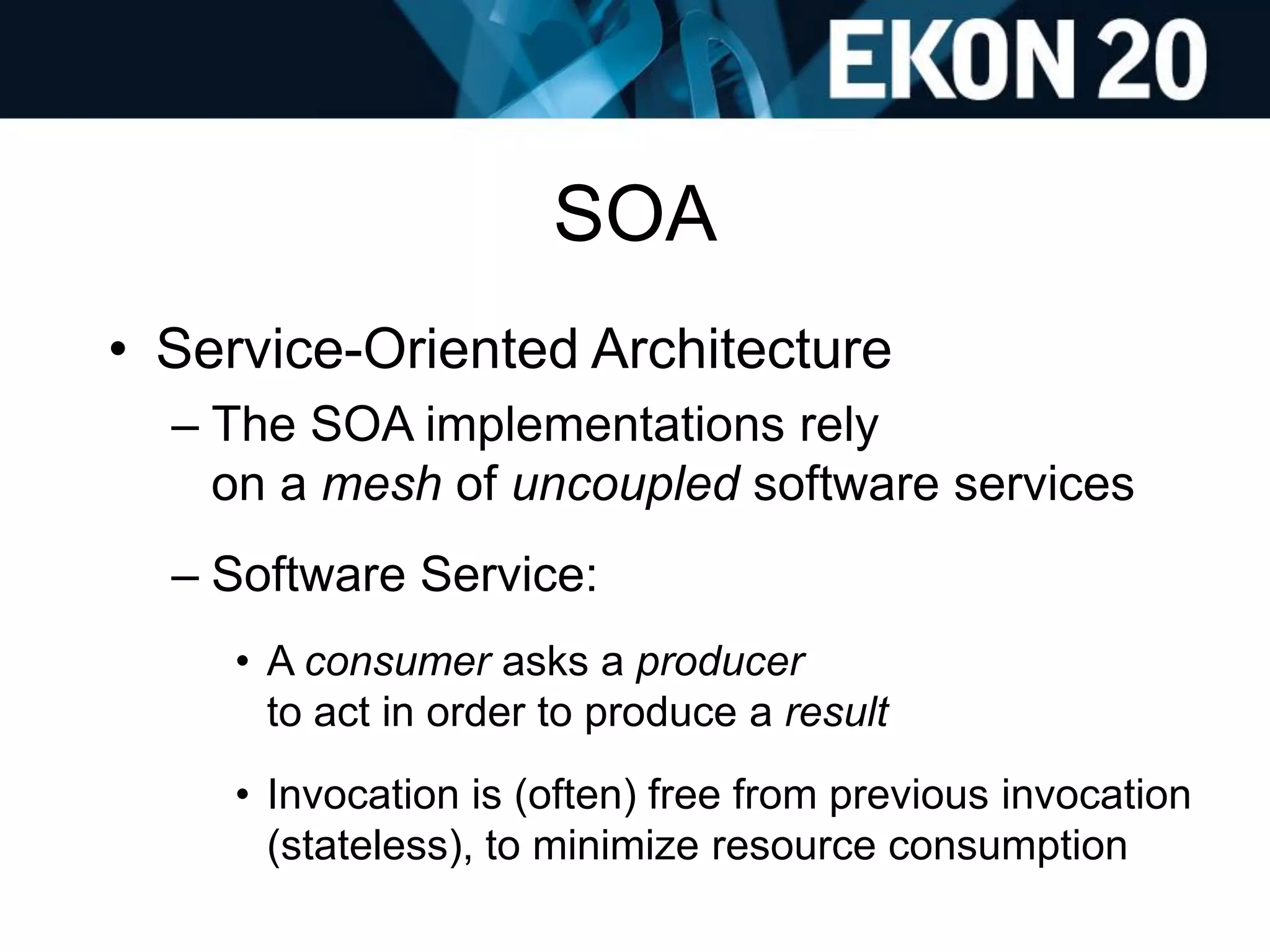 SOA
• Service-Oriented Architecture
– The SOA implementations rely
on a mesh of uncoupled software services
– Software Service:
• A consumer asks a producer
to act in order to produce a result
• Invocation is (often) free from previous invocation
(stateless), to minimize resource consumption
 