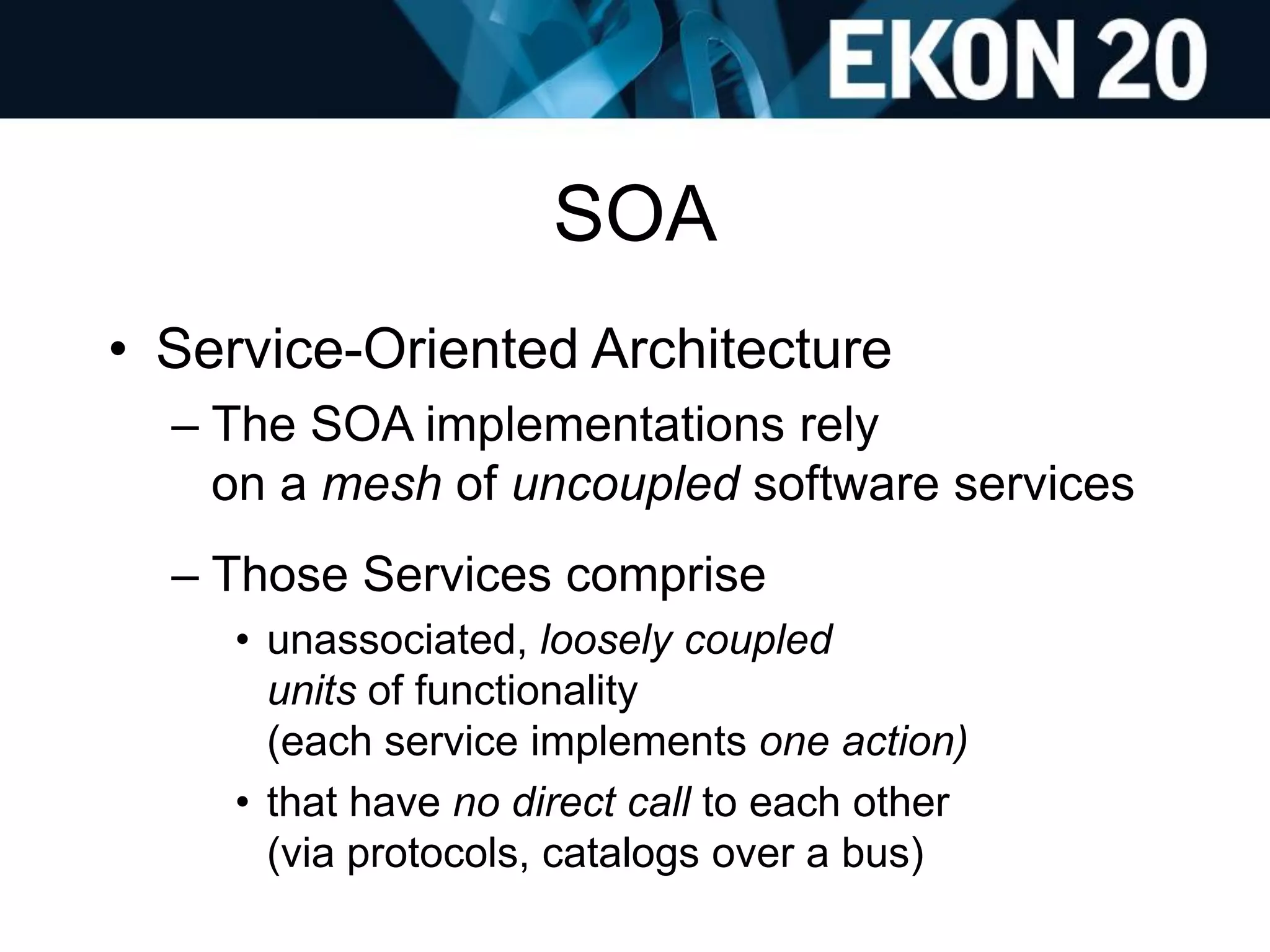 SOA
• Service-Oriented Architecture
– The SOA implementations rely
on a mesh of uncoupled software services
– Those Services comprise
• unassociated, loosely coupled
units of functionality
(each service implements one action)
• that have no direct call to each other
(via protocols, catalogs over a bus)
 