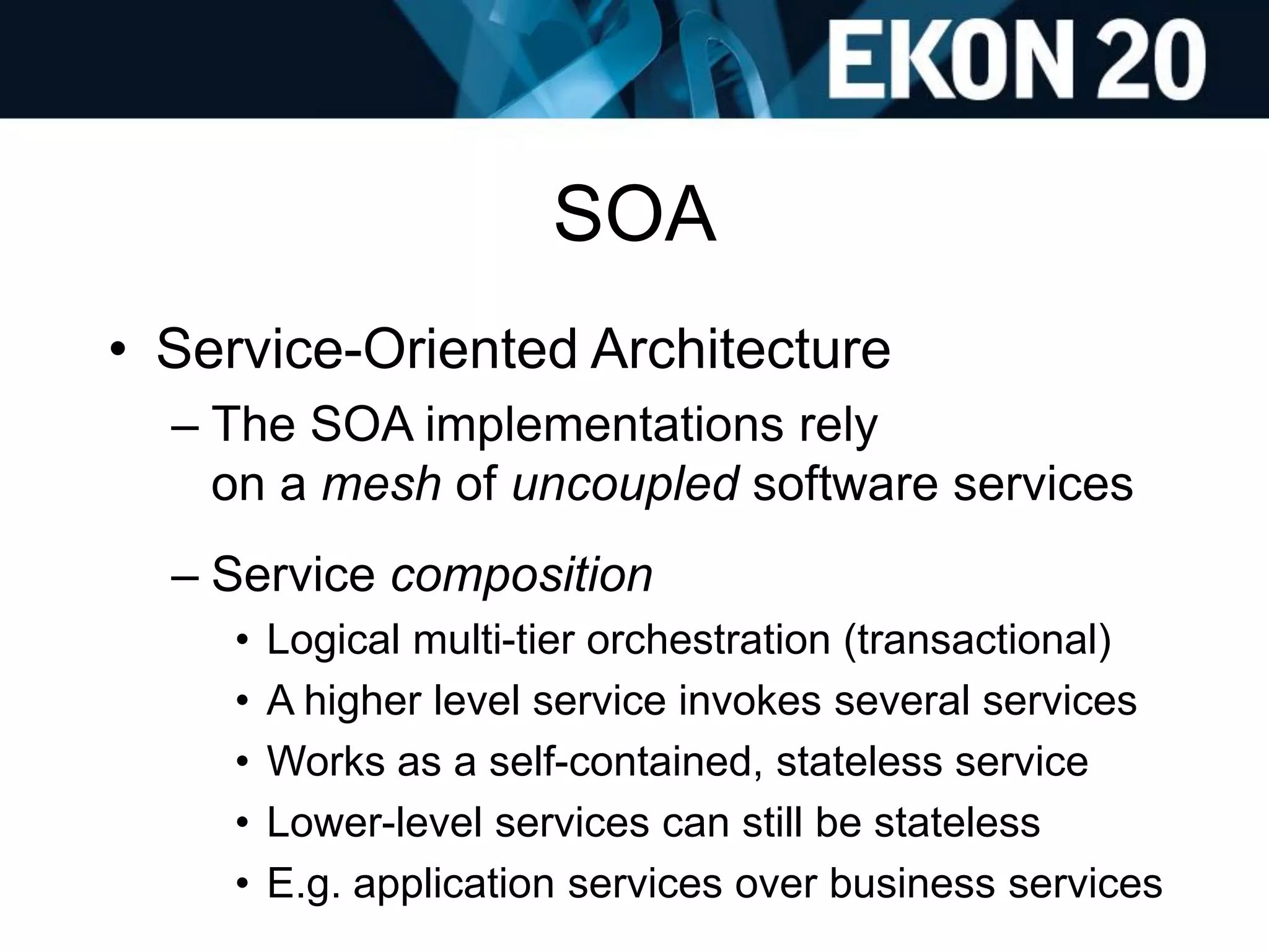 SOA
• Service-Oriented Architecture
– The SOA implementations rely
on a mesh of uncoupled software services
– Service composition
• Logical multi-tier orchestration (transactional)
• A higher level service invokes several services
• Works as a self-contained, stateless service
• Lower-level services can still be stateless
• E.g. application services over business services
 