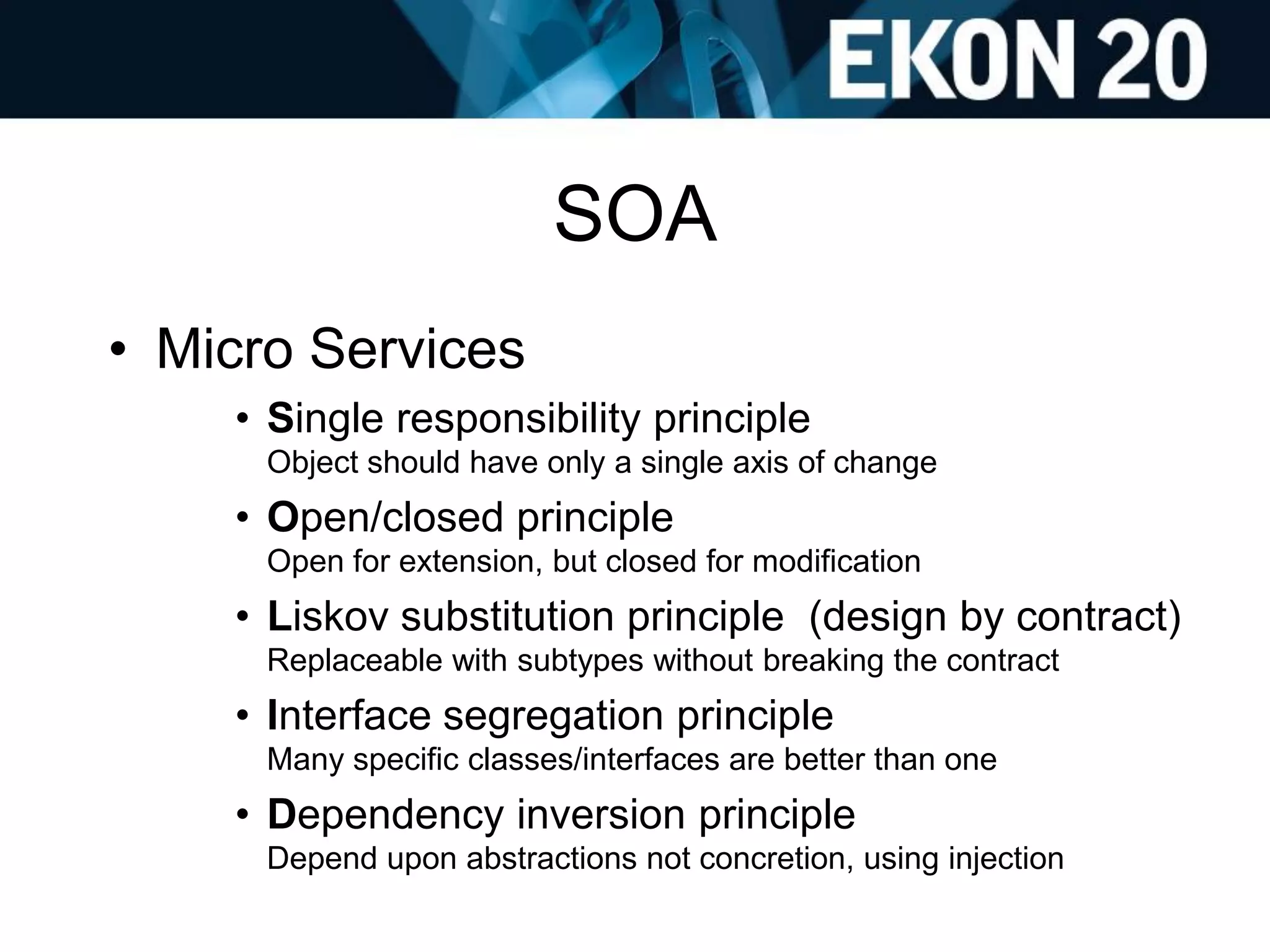 SOA
• Micro Services
• Single responsibility principle
Object should have only a single axis of change
• Open/closed principle
Open for extension, but closed for modification
• Liskov substitution principle (design by contract)
Replaceable with subtypes without breaking the contract
• Interface segregation principle
Many specific classes/interfaces are better than one
• Dependency inversion principle
Depend upon abstractions not concretion, using injection
 