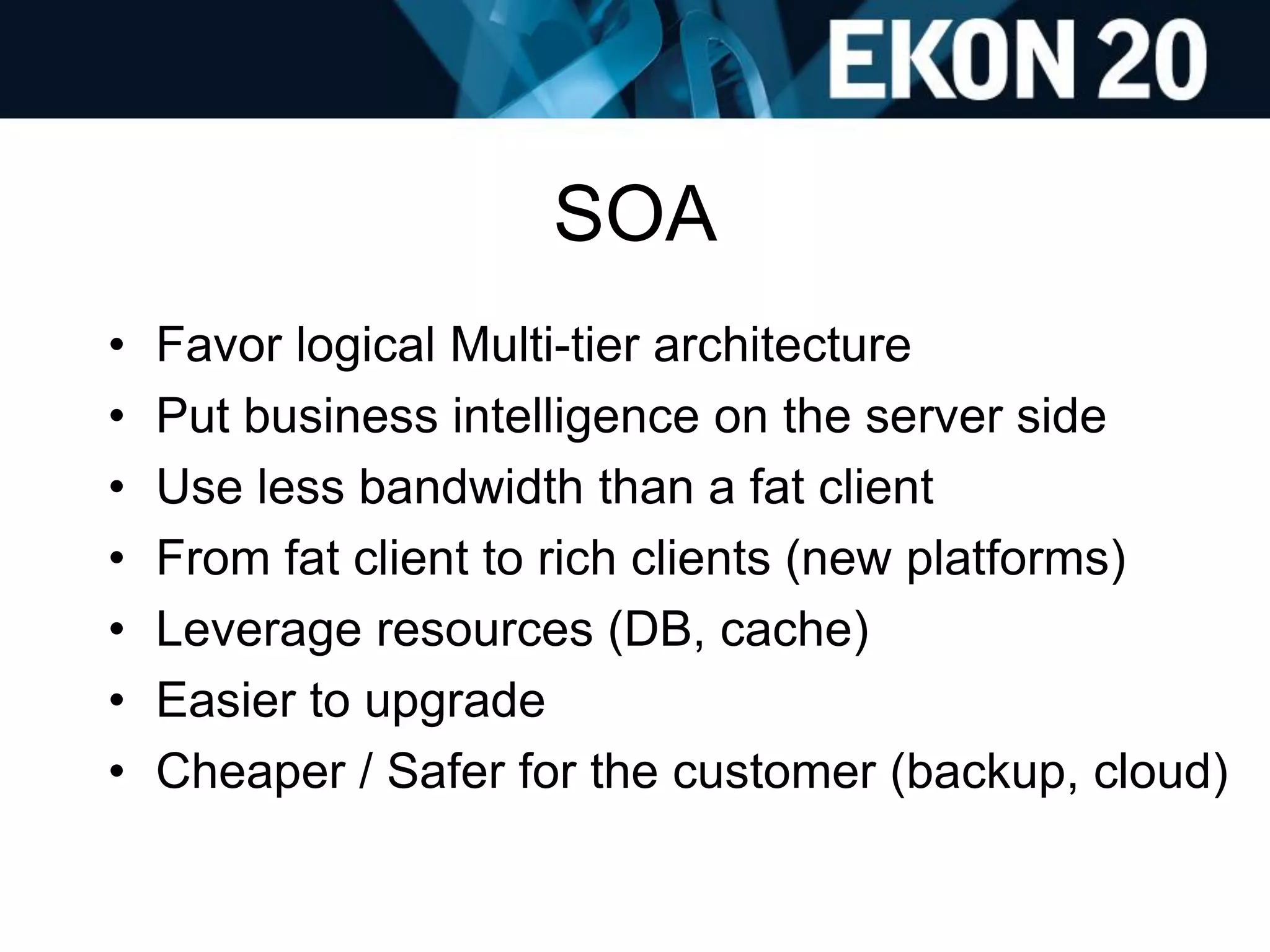 SOA
• Favor logical Multi-tier architecture
• Put business intelligence on the server side
• Use less bandwidth than a fat client
• From fat client to rich clients (new platforms)
• Leverage resources (DB, cache)
• Easier to upgrade
• Cheaper / Safer for the customer (backup, cloud)
 