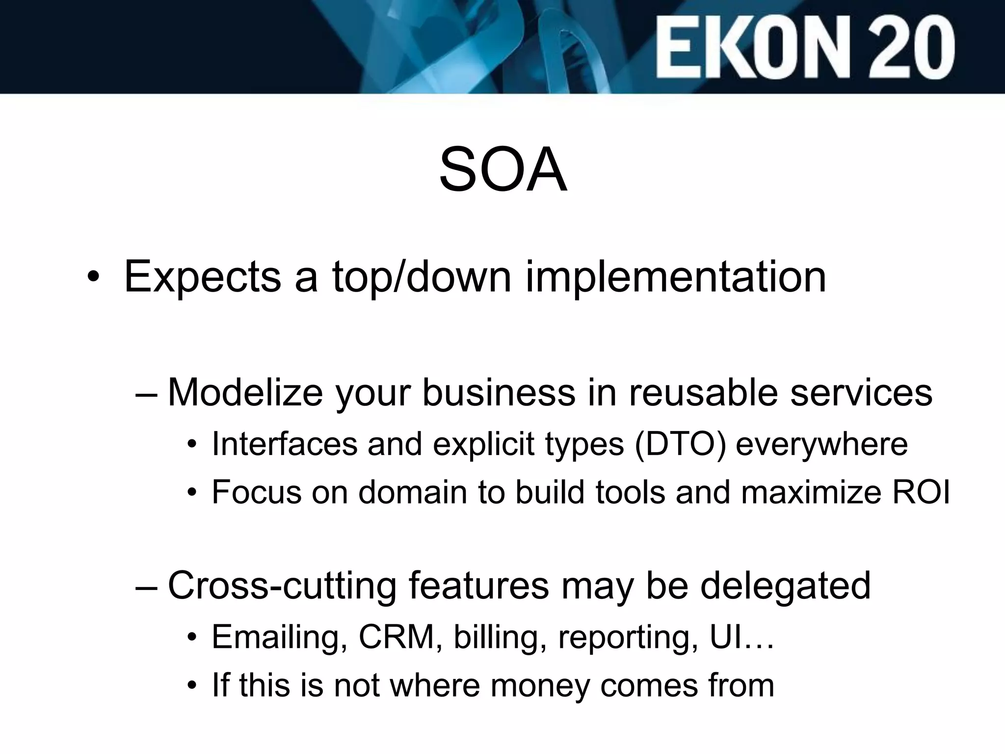 SOA
• Expects a top/down implementation
– Modelize your business in reusable services
• Interfaces and explicit types (DTO) everywhere
• Focus on domain to build tools and maximize ROI
– Cross-cutting features may be delegated
• Emailing, CRM, billing, reporting, UI…
• If this is not where money comes from
 