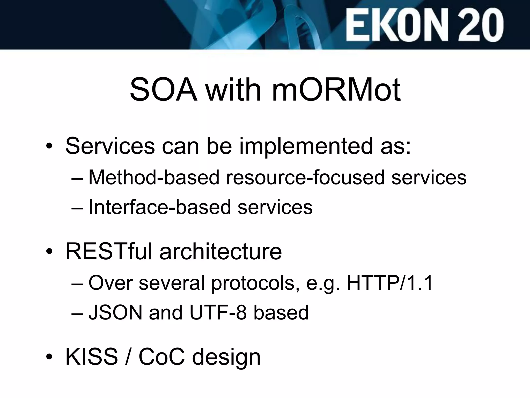 SOA with mORMot
• Services can be implemented as:
– Method-based resource-focused services
– Interface-based services
• RESTful architecture
– Over several protocols, e.g. HTTP/1.1
– JSON and UTF-8 based
• KISS / CoC design
 