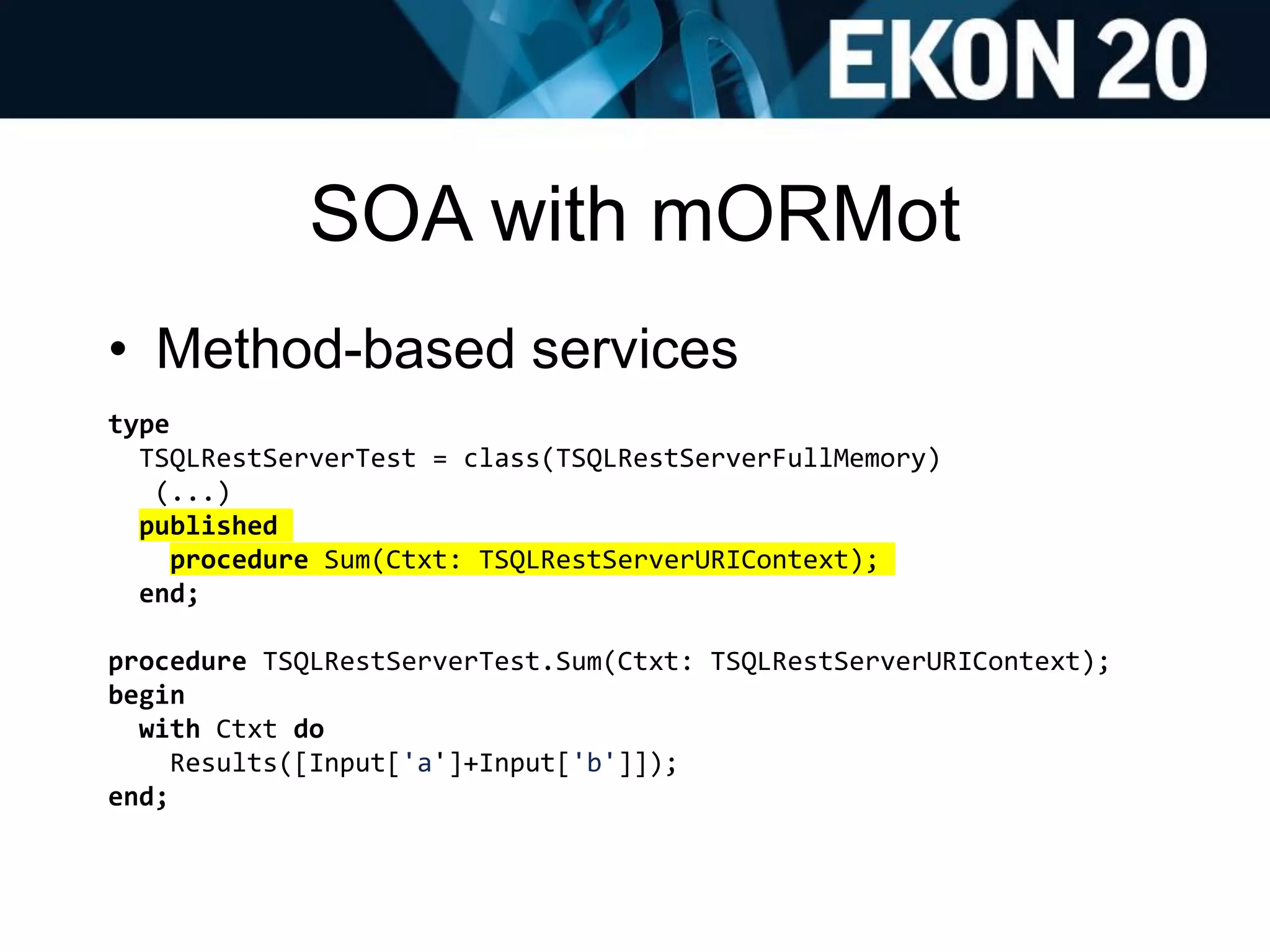 SOA with mORMot
• Method-based services
type
TSQLRestServerTest = class(TSQLRestServerFullMemory)
(...)
published
procedure Sum(Ctxt: TSQLRestServerURIContext);
end;
procedure TSQLRestServerTest.Sum(Ctxt: TSQLRestServerURIContext);
begin
with Ctxt do
Results([Input['a']+Input['b']]);
end;
 