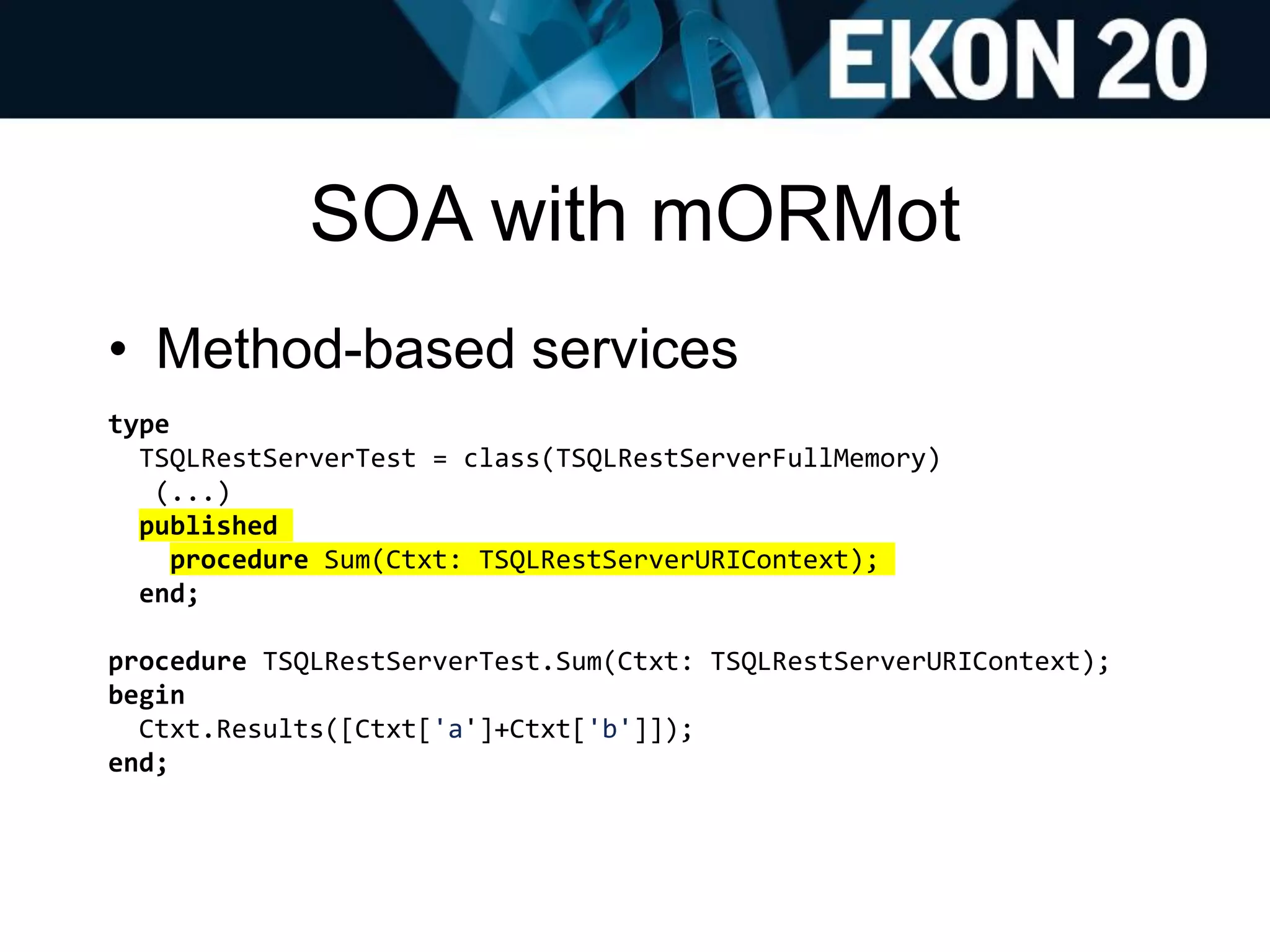 SOA with mORMot
• Method-based services
type
TSQLRestServerTest = class(TSQLRestServerFullMemory)
(...)
published
procedure Sum(Ctxt: TSQLRestServerURIContext);
end;
procedure TSQLRestServerTest.Sum(Ctxt: TSQLRestServerURIContext);
begin
Ctxt.Results([Ctxt['a']+Ctxt['b']]);
end;
 