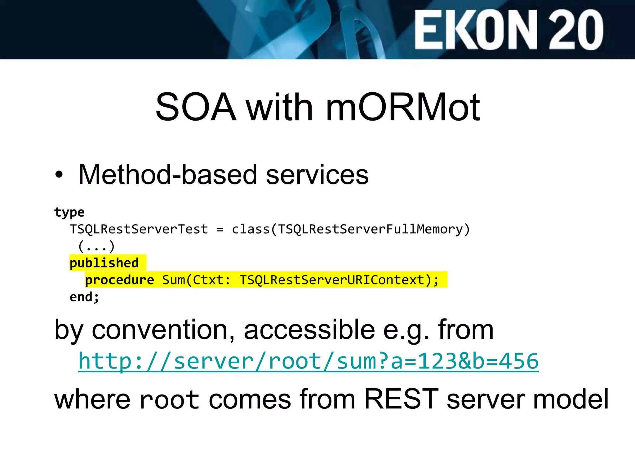 SOA with mORMot
• Method-based services
type
TSQLRestServerTest = class(TSQLRestServerFullMemory)
(...)
published
procedure Sum(Ctxt: TSQLRestServerURIContext);
end;
by convention, accessible e.g. from
http://server/root/sum?a=123&b=456
where root comes from REST server model
 