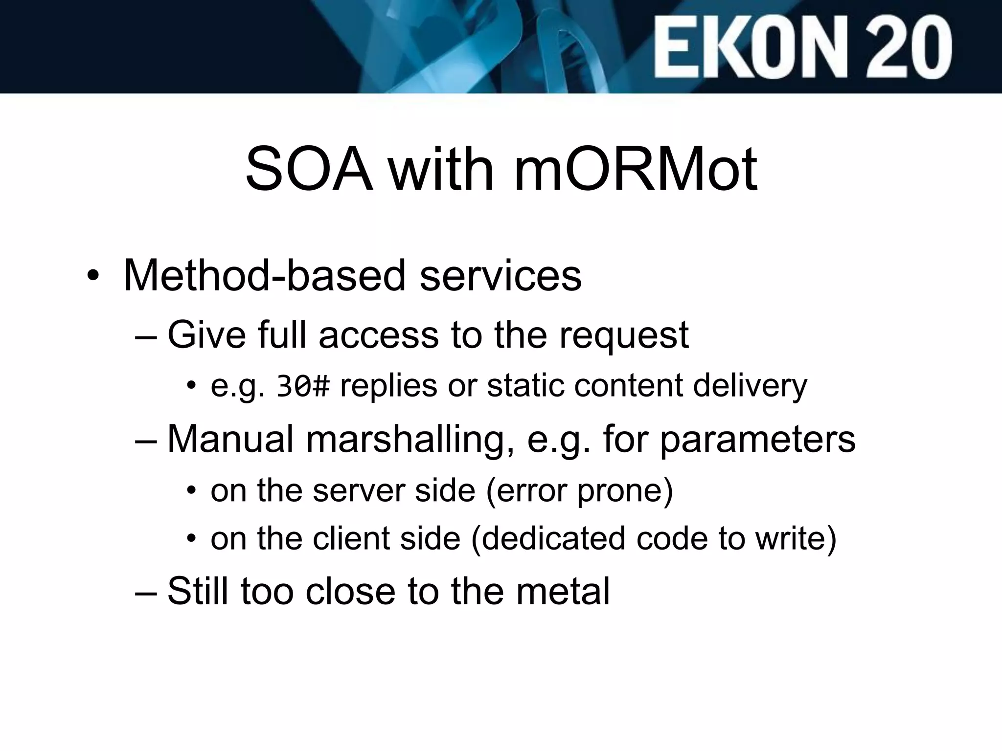 SOA with mORMot
• Method-based services
– Give full access to the request
• e.g. 30# replies or static content delivery
– Manual marshalling, e.g. for parameters
• on the server side (error prone)
• on the client side (dedicated code to write)
– Still too close to the metal
 