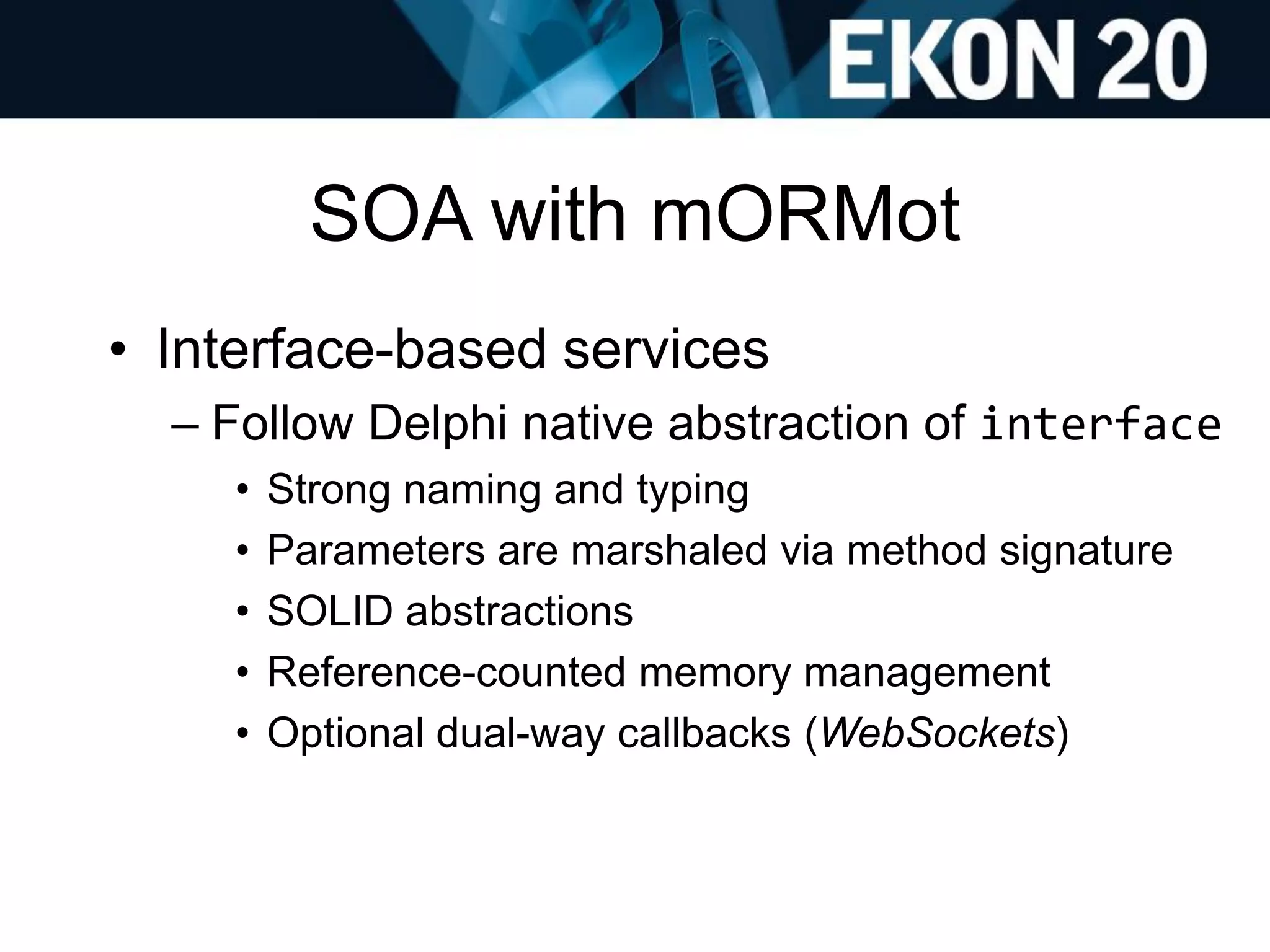 SOA with mORMot
• Interface-based services
– Follow Delphi native abstraction of interface
• Strong naming and typing
• Parameters are marshaled via method signature
• SOLID abstractions
• Reference-counted memory management
• Optional dual-way callbacks (WebSockets)
 
