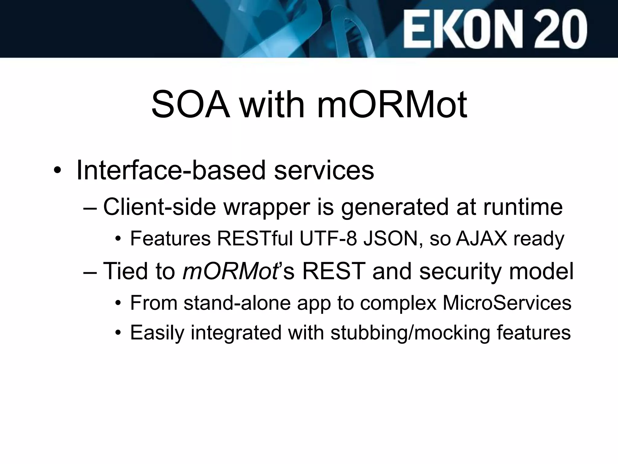 SOA with mORMot
• Interface-based services
– Client-side wrapper is generated at runtime
• Features RESTful UTF-8 JSON, so AJAX ready
– Tied to mORMot’s REST and security model
• From stand-alone app to complex MicroServices
• Easily integrated with stubbing/mocking features
 